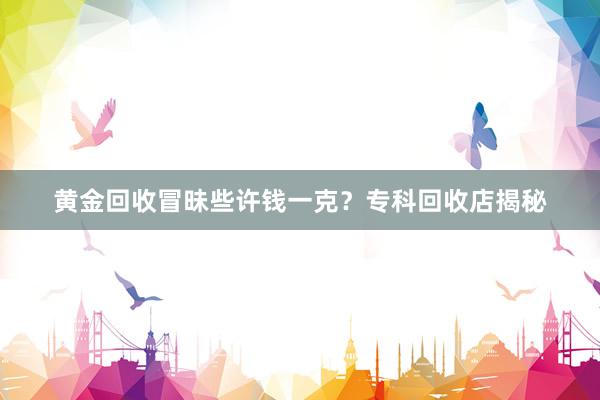 黄金回收冒昧些许钱一克？专科回收店揭秘