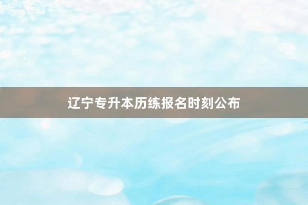 辽宁专升本历练报名时刻公布