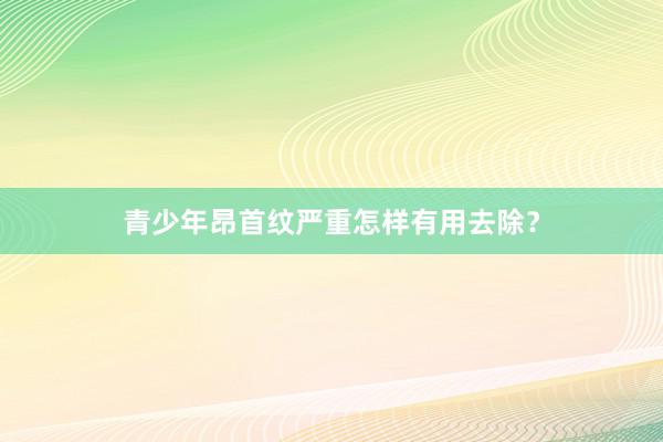 青少年昂首纹严重怎样有用去除？