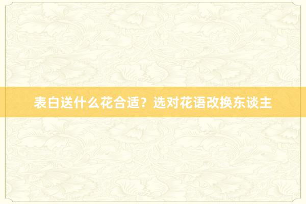 表白送什么花合适？选对花语改换东谈主